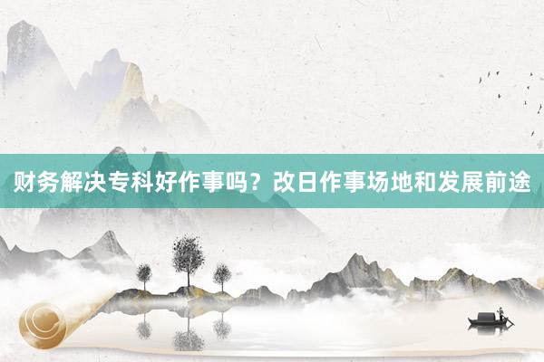 财务解决专科好作事吗？改日作事场地和发展前途