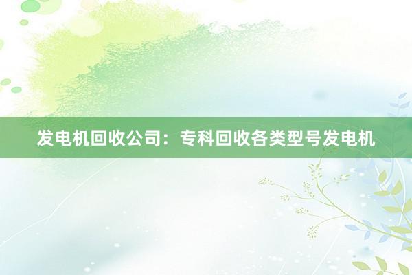发电机回收公司：专科回收各类型号发电机