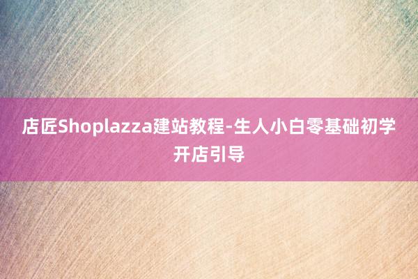店匠Shoplazza建站教程-生人小白零基础初学开店引导