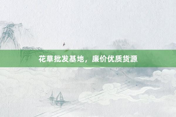 花草批发基地，廉价优质货源